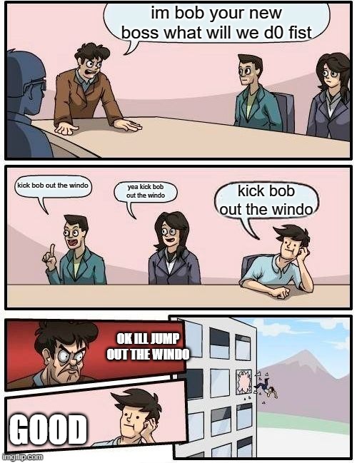 Boardroom Meeting Suggestion | im bob your new boss what will we d0 fist; kick bob out the windo; yea kick bob out the windo; kick bob out the windo; OK ILL JUMP OUT THE WINDO; GOOD | image tagged in memes,boardroom meeting suggestion | made w/ Imgflip meme maker