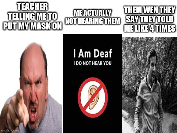 the teacher wasnt actually a man she was a she | TEACHER TELLING ME TO PUT MY MASK ON; THEM WEN THEY SAY THEY TOLD ME LIKE 4 TIMES; ME ACTUALLY NOT HEARING THEM | image tagged in blank white template,mask | made w/ Imgflip meme maker