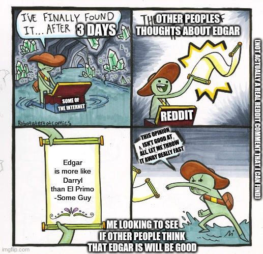 The Scroll Of Truth Meme | OTHER PEOPLES THOUGHTS ABOUT EDGAR; 3 DAYS; SOME OF THE INTERNET; REDDIT; (NOT ACTUALLY A REAL REDDIT COMMENT THAT I CAN FIND); THIS OPINION ISN'T GOOD AT ALL, LET ME THROW IT AWAY REALLY FAST; Edgar is more like Darryl than El Primo
-Some Guy; ME LOOKING TO SEE IF OTHER PEOPLE THINK THAT EDGAR IS WILL BE GOOD | image tagged in memes,the scroll of truth | made w/ Imgflip meme maker