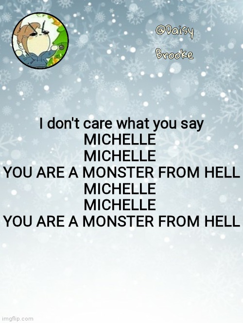 :) | I don't care what you say
MICHELLE 
MICHELLE 
YOU ARE A MONSTER FROM HELL
MICHELLE 
MICHELLE 
YOU ARE A MONSTER FROM HELL | image tagged in daisy's christmas template | made w/ Imgflip meme maker