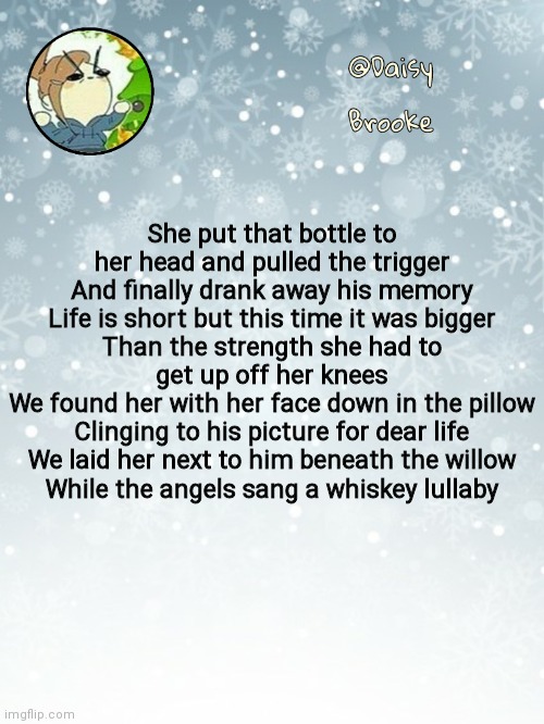 ...... | She put that bottle to her head and pulled the trigger
And finally drank away his memory
Life is short but this time it was bigger
Than the strength she had to get up off her knees
We found her with her face down in the pillow
Clinging to his picture for dear life
We laid her next to him beneath the willow
While the angels sang a whiskey lullaby | image tagged in daisy's christmas template | made w/ Imgflip meme maker