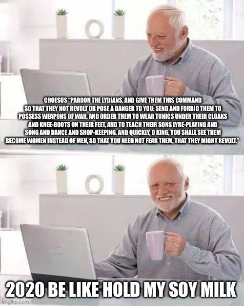 Hide the Pain Harold | CROESUS “PARDON THE LYDIANS, AND GIVE THEM THIS COMMAND SO THAT THEY NOT REVOLT OR POSE A DANGER TO YOU: SEND AND FORBID THEM TO POSSESS WEAPONS OF WAR, AND ORDER THEM TO WEAR TUNICS UNDER THEIR CLOAKS AND KNEE-BOOTS ON THEIR FEET, AND TO TEACH THEIR SONS LYRE-PLAYING AND SONG AND DANCE AND SHOP-KEEPING. AND QUICKLY, O KING, YOU SHALL SEE THEM BECOME WOMEN INSTEAD OF MEN, SO THAT YOU NEED NOT FEAR THEM, THAT THEY MIGHT REVOLT.”; 2020 BE LIKE HOLD MY SOY MILK | image tagged in memes,hide the pain harold | made w/ Imgflip meme maker