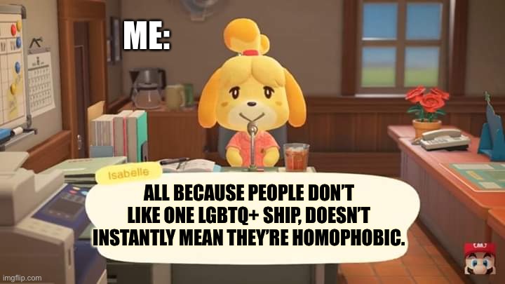 I’m looking at that one person who said I was homophobic just because I didn’t ship Michael x Ennard |  ME:; ALL BECAUSE PEOPLE DON’T LIKE ONE LGBTQ+ SHIP, DOESN’T INSTANTLY MEAN THEY’RE HOMOPHOBIC. | image tagged in isabelle animal crossing announcement | made w/ Imgflip meme maker