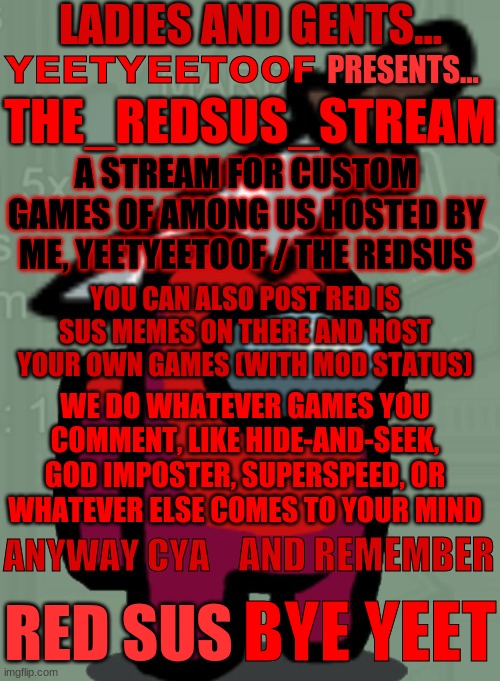 I made my own stream... (AD) | LADIES AND GENTS... YEETYEETOOF; PRESENTS... THE_REDSUS_STREAM; A STREAM FOR CUSTOM GAMES OF AMONG US HOSTED BY ME, YEETYEETOOF / THE REDSUS; YOU CAN ALSO POST RED IS SUS MEMES ON THERE AND HOST YOUR OWN GAMES (WITH MOD STATUS); WE DO WHATEVER GAMES YOU COMMENT, LIKE HIDE-AND-SEEK, GOD IMPOSTER, SUPERSPEED, OR WHATEVER ELSE COMES TO YOUR MIND; AND REMEMBER; ANYWAY CYA; RED SUS; BYE YEET | image tagged in yeet,red sus,stream,advertisement | made w/ Imgflip meme maker