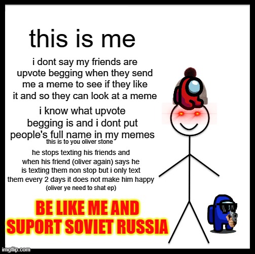 oliver stoneD stop | this is me; i dont say my friends are upvote begging when they send me a meme to see if they like it and so they can look at a meme; i know what upvote begging is and i dont put people's full name in my memes; this is to you oliver stone; he stops texting his friends and when his friend (oliver again) says he is texting them non stop but i only text them every 2 days it does not make him happy; (oliver ye need to shat ep); BE LIKE ME AND SUPORT SOVIET RUSSIA | image tagged in memes,be like bill,dont be a oliver | made w/ Imgflip meme maker