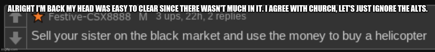 NoContext1 | ALRIGHT I'M BACK MY HEAD WAS EASY TO CLEAR SINCE THERE WASN'T MUCH IN IT. I AGREE WITH CHURCH, LET'S JUST IGNORE THE ALTS. | image tagged in nocontext1 | made w/ Imgflip meme maker