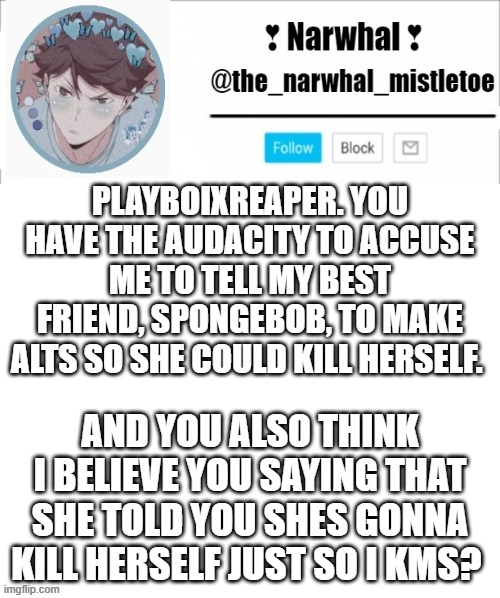 why would i want my best friend dead? tell me please? | PLAYBOIXREAPER. YOU HAVE THE AUDACITY TO ACCUSE ME TO TELL MY BEST FRIEND, SPONGEBOB, TO MAKE ALTS SO SHE COULD KILL HERSELF. AND YOU ALSO THINK I BELIEVE YOU SAYING THAT SHE TOLD YOU SHES GONNA KILL HERSELF JUST SO I KMS? | image tagged in narhwal announcement template big | made w/ Imgflip meme maker