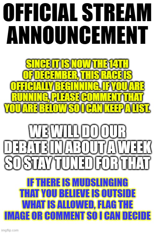 Let the race officially begin! | OFFICIAL STREAM ANNOUNCEMENT; SINCE IT IS NOW THE 14TH OF DECEMBER, THIS RACE IS OFFICIALLY BEGINNING. IF YOU ARE RUNNING, PLEASE COMMENT THAT YOU ARE BELOW SO I CAN KEEP A LIST. WE WILL DO OUR DEBATE IN ABOUT A WEEK SO STAY TUNED FOR THAT; IF THERE IS MUDSLINGING THAT YOU BELIEVE IS OUTSIDE WHAT IS ALLOWED, FLAG THE IMAGE OR COMMENT SO I CAN DECIDE | image tagged in blank white template | made w/ Imgflip meme maker