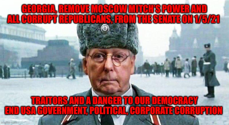 Moscow Mitch | GEORGIA, REMOVE MOSCOW MITCH’S POWER AND ALL CORRUPT REPUBLICANS, FROM THE SENATE ON 1/5/21; TRAITORS AND A DANGER TO OUR DEMOCRACY END USA GOVERNMENT, POLITICAL, CORPORATE CORRUPTION | image tagged in moscow mitch | made w/ Imgflip meme maker