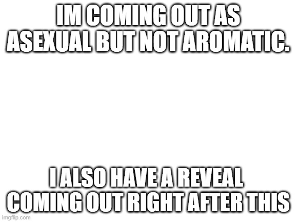 im ace ? | IM COMING OUT AS ASEXUAL BUT NOT AROMATIC. I ALSO HAVE A REVEAL  COMING OUT RIGHT AFTER THIS | image tagged in blank white template,lgbtq,coming out | made w/ Imgflip meme maker