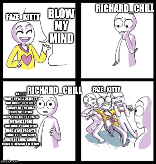 Blow my mind | BLOW MY MIND FAZE_KITTY RICHARD_CHILL NAH. HE WON'T HE WILL LISTEN TO ONE GROUP OF PEOPLE, SHOWN BY THE TASK FORCE SITUATION HAPPENING RIGHT | image tagged in blow my mind | made w/ Imgflip meme maker