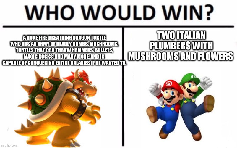 Who Would Win? Meme | TWO ITALIAN PLUMBERS WITH MUSHROOMS AND FLOWERS; A HUGE FIRE BREATHING DRAGON TURTLE WHO HAS AN ARMY OF DEADLY BOMBS, MUSHROOMS, TURTLES THAT CAN THROW HAMMERS, BULLETS, MAGIC ROCKS, AND MANY MORE, AND IS  CAPABLE OF CONQUERING ENTIRE GALAXIES IF HE WANTED TO. | image tagged in memes,who would win | made w/ Imgflip meme maker