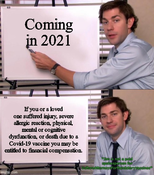 From the same people who fight for your right to make 'em rich | Coming in 2021; If you or a loved one suffered injury, severe allergic reaction, physical, mental or cognitive dysfunction, or death due to a Covid-19 vaccine you may be entitled to financial compensation. *Jim is not a paid spokesperson for VultureAttorneysForMandatoryVaccines* | image tagged in jim halpert explains,covid-19,vulture lawyers,greed,vaccine fanatics,taking advantage of the suffering | made w/ Imgflip meme maker