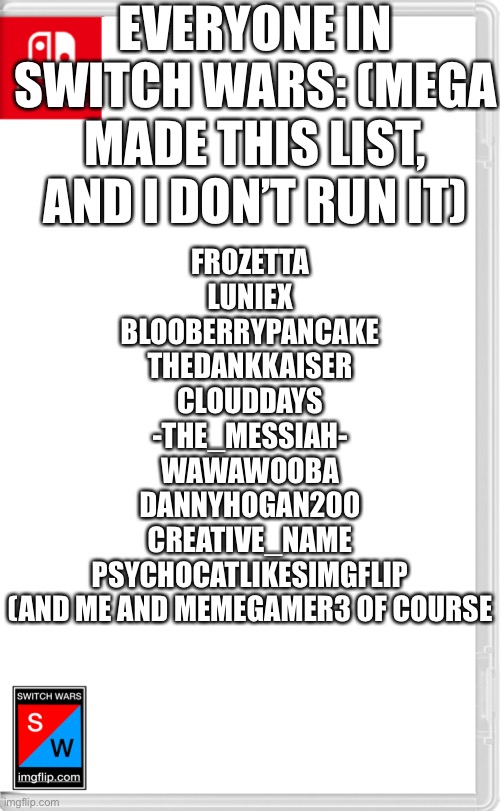 May be outdated in the future | EVERYONE IN SWITCH WARS: (MEGA MADE THIS LIST, AND I DON’T RUN IT); FROZETTA
LUNIEX
BLOOBERRYPANCAKE
THEDANKKAISER
CLOUDDAYS
-THE_MESSIAH-
WAWAWOOBA
DANNYHOGAN200
CREATIVE_NAME
PSYCHOCATLIKESIMGFLIP
(AND ME AND MEMEGAMER3 OF COURSE | image tagged in switch wars template | made w/ Imgflip meme maker