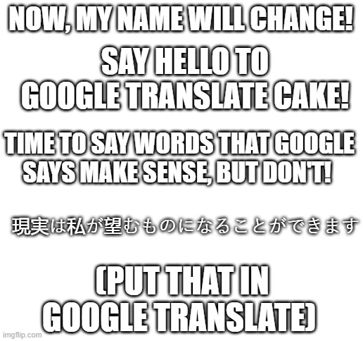 *laughs in google* | NOW, MY NAME WILL CHANGE! SAY HELLO TO GOOGLE TRANSLATE CAKE! TIME TO SAY WORDS THAT GOOGLE SAYS MAKE SENSE, BUT DON'T! 現実は私が望むものになることができます; (PUT THAT IN GOOGLE TRANSLATE) | image tagged in blank white template | made w/ Imgflip meme maker