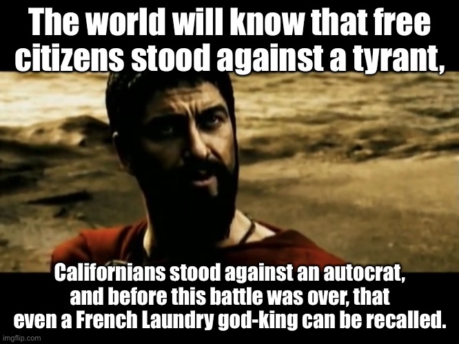 Leonidas vs Newsom |  The world will know that free citizens stood against a tyrant, Californians stood against an autocrat, and before this battle was over, that even a French Laundry god-king can be recalled. | image tagged in leonidas the world will know,memes,gavin newsom,california,300,movie | made w/ Imgflip meme maker