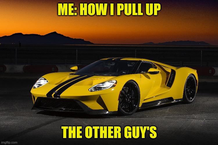 Ford gt | ME: HOW I PULL UP; THE OTHER GUY'S | image tagged in funny memes | made w/ Imgflip meme maker