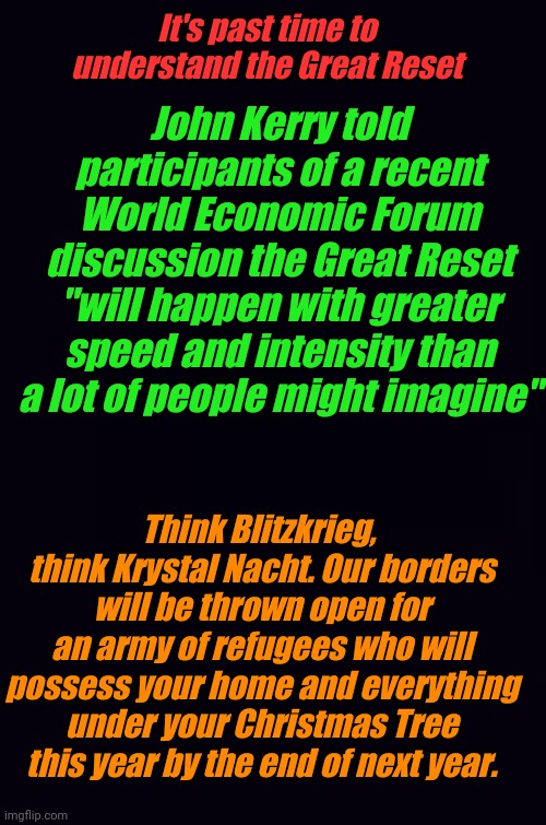 Call me a kook, I hope I'm wrong, but look at what happened in Cuba. You will own nothing | It's past time to understand the Great Reset; John Kerry told participants of a recent World Economic Forum discussion the Great Reset "will happen with greater speed and intensity than a lot of people might imagine"; Think Blitzkrieg,  think Krystal Nacht. Our borders will be thrown open for an army of refugees who will possess your home and everything under your Christmas Tree this year by the end of next year. | image tagged in plain black | made w/ Imgflip meme maker