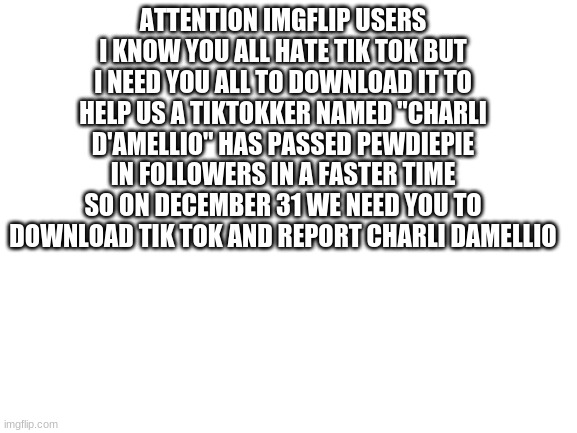 im sorry but we need your help (please repost this and spread the message) | ATTENTION IMGFLIP USERS I KNOW YOU ALL HATE TIK TOK BUT I NEED YOU ALL TO DOWNLOAD IT TO HELP US A TIKTOKKER NAMED "CHARLI D'AMELLIO" HAS PASSED PEWDIEPIE IN FOLLOWERS IN A FASTER TIME SO ON DECEMBER 31 WE NEED YOU TO DOWNLOAD TIK TOK AND REPORT CHARLI DAMELLIO | image tagged in blank white template | made w/ Imgflip meme maker