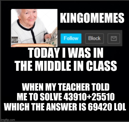 true story | TODAY I WAS IN THE MIDDLE IN CLASS; WHEN MY TEACHER TOLD ME TO SOLVE 43910+25510 WHICH THE ANSWER IS 69420 LOL | image tagged in kingomemes announcement | made w/ Imgflip meme maker