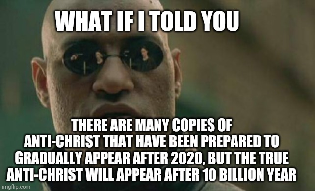 That will be scary | WHAT IF I TOLD YOU; THERE ARE MANY COPIES OF ANTI-CHRIST THAT HAVE BEEN PREPARED TO GRADUALLY APPEAR AFTER 2020, BUT THE TRUE ANTI-CHRIST WILL APPEAR AFTER 10 BILLION YEAR | image tagged in matrix morpheus | made w/ Imgflip meme maker