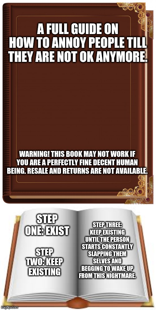This works whenever i'm around anybody | A FULL GUIDE ON HOW TO ANNOY PEOPLE TILL THEY ARE NOT OK ANYMORE. WARNING! THIS BOOK MAY NOT WORK IF YOU ARE A PERFECTLY FINE DECENT HUMAN BEING. RESALE AND RETURNS ARE NOT AVAILABLE. STEP ONE: EXIST; STEP THREE: KEEP EXISTING UNTIL THE PERSON STARTS CONSTANTLY SLAPPING THEM SELVES AND BEGGING TO WAKE UP FROM THIS NIGHTMARE. STEP TWO: KEEP EXISTING | image tagged in memes | made w/ Imgflip meme maker