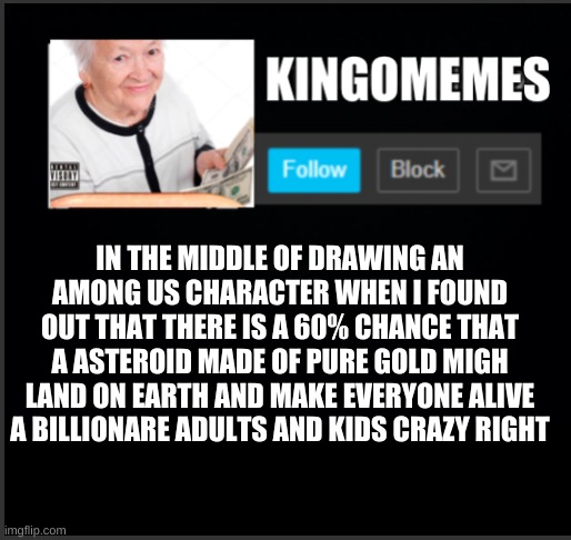 kingOmemes announcement | IN THE MIDDLE OF DRAWING AN AMONG US CHARACTER WHEN I FOUND OUT THAT THERE IS A 60% CHANCE THAT A ASTEROID MADE OF PURE GOLD MIGH LAND ON EARTH AND MAKE EVERYONE ALIVE A BILLIONARE ADULTS AND KIDS CRAZY RIGHT | image tagged in kingomemes announcement | made w/ Imgflip meme maker