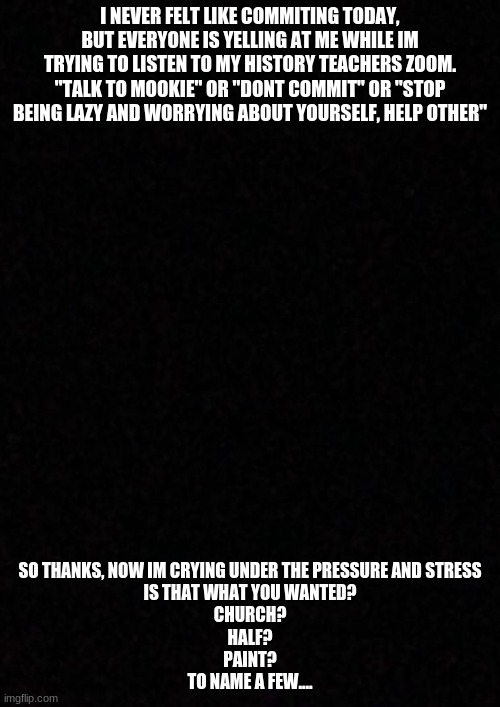 thanks guys.... | I NEVER FELT LIKE COMMITING TODAY, BUT EVERYONE IS YELLING AT ME WHILE IM TRYING TO LISTEN TO MY HISTORY TEACHERS ZOOM.
"TALK TO MOOKIE" OR "DONT COMMIT" OR "STOP BEING LAZY AND WORRYING ABOUT YOURSELF, HELP OTHER"; SO THANKS, NOW IM CRYING UNDER THE PRESSURE AND STRESS

IS THAT WHAT YOU WANTED?
CHURCH?
HALF?
PAINT?
TO NAME A FEW.... | image tagged in blank | made w/ Imgflip meme maker