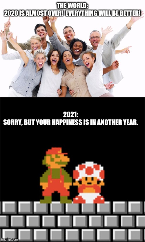 Crappy new year | THE WORLD:

2020 IS ALMOST OVER!  EVERYTHING WILL BE BETTER! 2021:

SORRY, BUT YOUR HAPPINESS IS IN ANOTHER YEAR. | image tagged in 2021 | made w/ Imgflip meme maker