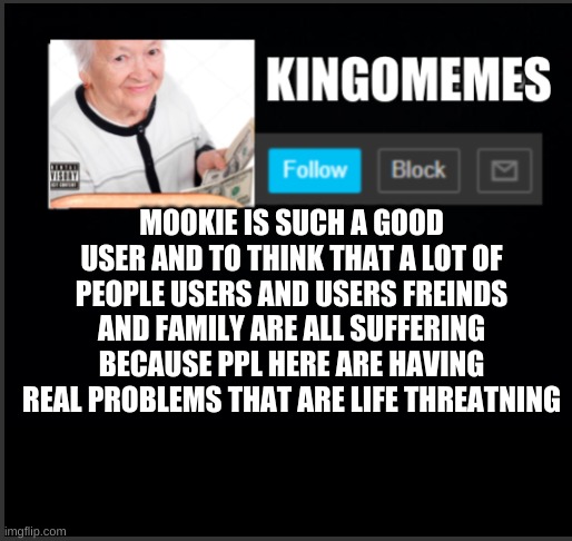 kingOmemes announcement | MOOKIE IS SUCH A GOOD USER AND TO THINK THAT A LOT OF PEOPLE USERS AND USERS FREINDS AND FAMILY ARE ALL SUFFERING BECAUSE PPL HERE ARE HAVING REAL PROBLEMS THAT ARE LIFE THREATNING | image tagged in kingomemes announcement | made w/ Imgflip meme maker