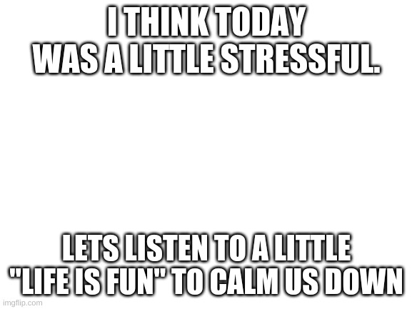 https://www.youtube.com/watch?v=CAb_bCtKuXg | I THINK TODAY WAS A LITTLE STRESSFUL. LETS LISTEN TO A LITTLE "LIFE IS FUN" TO CALM US DOWN | image tagged in blank white template | made w/ Imgflip meme maker
