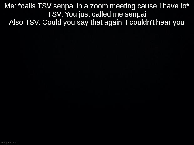 Black background | Me: *calls TSV senpai in a zoom meeting cause I have to*
TSV: You just called me senpai
Also TSV: Could you say that again  I couldn't hear you | image tagged in black background | made w/ Imgflip meme maker