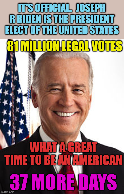 Congratulations to Joe and Kamala.  The nation stands with you.  Time to heal. | IT'S OFFICIAL.  JOSEPH R BIDEN IS THE PRESIDENT ELECT OF THE UNITED STATES; 81 MILLION LEGAL VOTES; WHAT A GREAT TIME TO BE AN AMERICAN; 37 MORE DAYS | image tagged in joe biden,president elect,democracy,truth,love,humanity | made w/ Imgflip meme maker