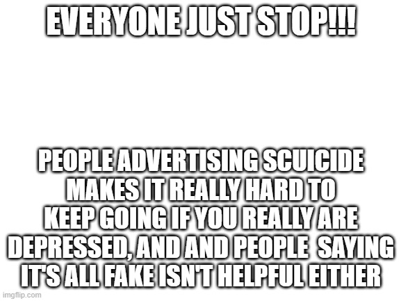 I'm sorry I had to use an alt, I just don't like people knowing I'm depressed. | EVERYONE JUST STOP!!! PEOPLE ADVERTISING SCUICIDE MAKES IT REALLY HARD TO KEEP GOING IF YOU REALLY ARE DEPRESSED, AND AND PEOPLE  SAYING IT'S ALL FAKE ISN'T HELPFUL EITHER | image tagged in blank white template | made w/ Imgflip meme maker