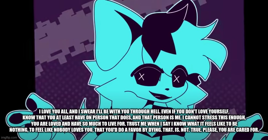 1) Don't mind me using pics from Sashley 2) Please, listen to this post. You all mean the world to me. | I LOVE YOU ALL, AND I SWEAR I'LL BE WITH YOU THROUGH HELL. EVEN IF YOU DON'T LOVE YOURSELF, KNOW THAT YOU AT LEAST HAVE ON PERSON THAT DOES, AND THAT PERSON IS ME. I CANNOT STRESS THIS ENOUGH, YOU ARE LOVED AND HAVE SO MUCH TO LIVE FOR. TRUST ME WHEN I SAY I KNOW WHAT IT FEELS LIKE TO BE NOTHING, TO FEEL LIKE NOBODY LOVES YOU, THAT YOU'D DO A FAVOR BY DYING. THAT. IS. NOT. TRUE. PLEASE, YOU ARE CARED FOR. | made w/ Imgflip meme maker