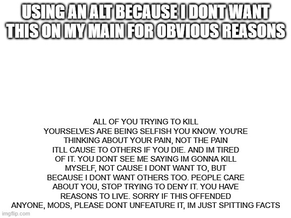 Blank White Template | USING AN ALT BECAUSE I DONT WANT THIS ON MY MAIN FOR OBVIOUS REASONS; ALL OF YOU TRYING TO KILL YOURSELVES ARE BEING SELFISH YOU KNOW. YOU'RE THINKING ABOUT YOUR PAIN, NOT THE PAIN ITLL CAUSE TO OTHERS IF YOU DIE. AND IM TIRED OF IT. YOU DONT SEE ME SAYING IM GONNA KILL MYSELF, NOT CAUSE I DONT WANT TO, BUT BECAUSE I DONT WANT OTHERS TOO. PEOPLE CARE ABOUT YOU, STOP TRYING TO DENY IT. YOU HAVE REASONS TO LIVE. SORRY IF THIS OFFENDED ANYONE, MODS, PLEASE DONT UNFEATURE IT, IM JUST SPITTING FACTS | image tagged in blank white template | made w/ Imgflip meme maker