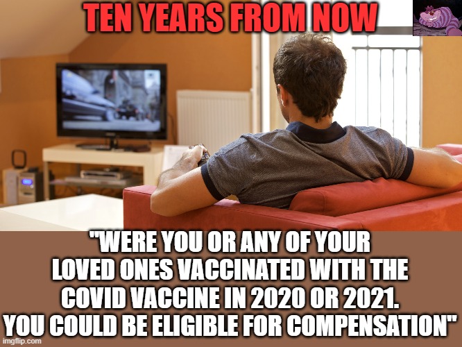 Does anyone know the long term effect of an RNA altering vaccine? | TEN YEARS FROM NOW; "WERE YOU OR ANY OF YOUR LOVED ONES VACCINATED WITH THE COVID VACCINE IN 2020 OR 2021. YOU COULD BE ELIGIBLE FOR COMPENSATION" | image tagged in tv | made w/ Imgflip meme maker