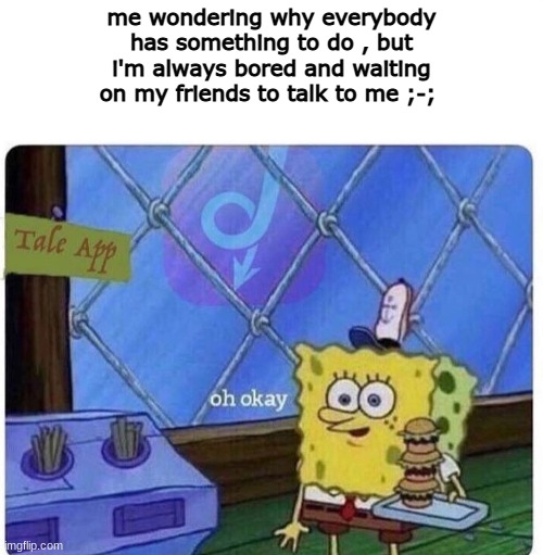 Talk to me p l e a s e- | me wondering why everybody has something to do , but i'm always bored and waiting on my friends to talk to me ;-; | image tagged in oh okay spongebob | made w/ Imgflip meme maker