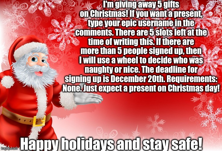 Sign up bois | I'm giving away 5 gifts on Christmas! If you want a present, type your epic username in the comments. There are 5 slots left at the time of writing this. If there are more than 5 people signed up, then I will use a wheel to decide who was naughty or nice. The deadline for signing up is December 20th. Requirements: None. Just expect a present on Christmas day! Happy holidays and stay safe! | image tagged in christmas santa blank | made w/ Imgflip meme maker