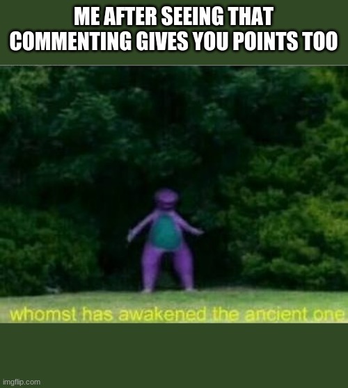 yes | ME AFTER SEEING THAT COMMENTING GIVES YOU POINTS TOO | image tagged in whomst has awakened the ancient one,memes,points,imgflip points,comments,comment | made w/ Imgflip meme maker