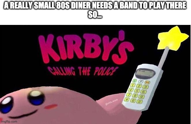 Get it | A REALLY SMALL 80S DINER NEEDS A BAND TO PLAY THERE
SO... | image tagged in kirby's calling the police | made w/ Imgflip meme maker