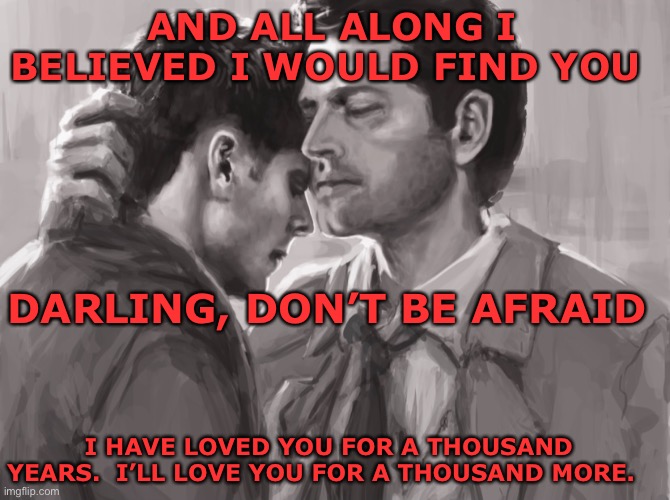 I have loved you | AND ALL ALONG I BELIEVED I WOULD FIND YOU; DARLING, DON’T BE AFRAID; I HAVE LOVED YOU FOR A THOUSAND YEARS.  I’LL LOVE YOU FOR A THOUSAND MORE. | image tagged in castiel,dean winchester | made w/ Imgflip meme maker