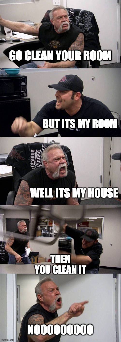American Chopper Argument Meme | GO CLEAN YOUR ROOM; BUT ITS MY ROOM; WELL ITS MY HOUSE; THEN YOU CLEAN IT; NOOOOOOOOO | image tagged in memes,american chopper argument | made w/ Imgflip meme maker