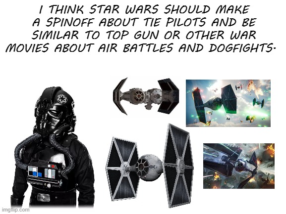 i would watch it. | I THINK STAR WARS SHOULD MAKE A SPINOFF ABOUT TIE PILOTS AND BE SIMILAR TO TOP GUN OR OTHER WAR MOVIES ABOUT AIR BATTLES AND DOGFIGHTS. | image tagged in blank white template | made w/ Imgflip meme maker