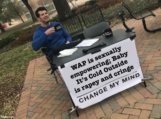 J/K you can’t change my mind | WAP is sexually empowering; Baby It’s Cold Outside is rapey and cringe | image tagged in change my mind crowder angled fixed textboxes,cringe,cringe worthy,sexist,baby its cold outside,baby it's cold outside | made w/ Imgflip meme maker