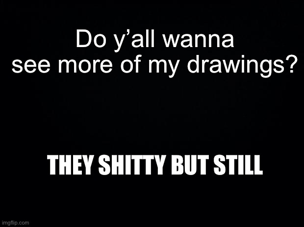 Black background | Do y’all wanna see more of my drawings? THEY SHITTY BUT STILL | image tagged in black background | made w/ Imgflip meme maker