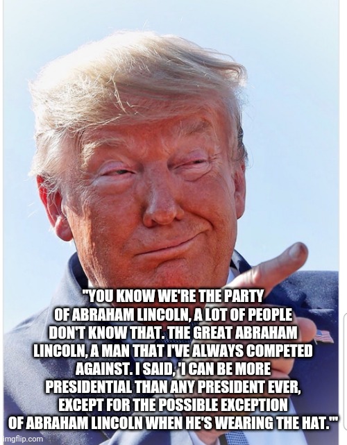 Trump pointing | "YOU KNOW WE'RE THE PARTY OF ABRAHAM LINCOLN, A LOT OF PEOPLE DON'T KNOW THAT. THE GREAT ABRAHAM LINCOLN, A MAN THAT I'VE ALWAYS COMPETED AGAINST. I SAID, 'I CAN BE MORE PRESIDENTIAL THAN ANY PRESIDENT EVER, EXCEPT FOR THE POSSIBLE EXCEPTION OF ABRAHAM LINCOLN WHEN HE'S WEARING THE HAT.'" | image tagged in trump pointing | made w/ Imgflip meme maker