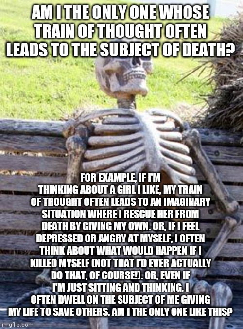 Waiting Skeleton Meme | AM I THE ONLY ONE WHOSE TRAIN OF THOUGHT OFTEN LEADS TO THE SUBJECT OF DEATH? FOR EXAMPLE, IF I'M THINKING ABOUT A GIRL I LIKE, MY TRAIN OF THOUGHT OFTEN LEADS TO AN IMAGINARY SITUATION WHERE I RESCUE HER FROM DEATH BY GIVING MY OWN. OR, IF I FEEL DEPRESSED OR ANGRY AT MYSELF, I OFTEN THINK ABOUT WHAT WOULD HAPPEN IF I KILLED MYSELF (NOT THAT I'D EVER ACTUALLY DO THAT, OF COURSE!). OR, EVEN IF I'M JUST SITTING AND THINKING, I OFTEN DWELL ON THE SUBJECT OF ME GIVING MY LIFE TO SAVE OTHERS. AM I THE ONLY ONE LIKE THIS? | image tagged in waiting skeleton | made w/ Imgflip meme maker