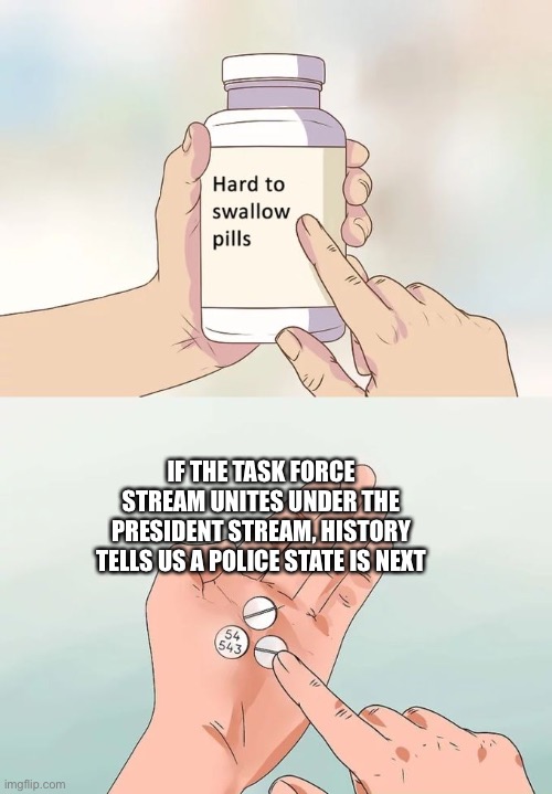 Trust me, I know my history | IF THE TASK FORCE STREAM UNITES UNDER THE PRESIDENT STREAM, HISTORY TELLS US A POLICE STATE IS NEXT | image tagged in memes,hard to swallow pills,those who ignore history are doomed to repeat it,yes,donald trump | made w/ Imgflip meme maker