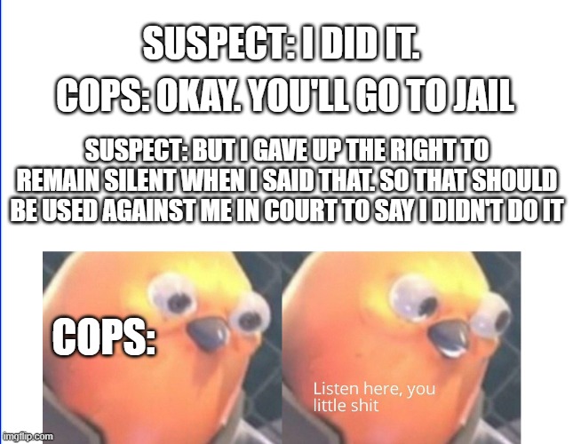 Listen here you little shit | SUSPECT: I DID IT. COPS: OKAY. YOU'LL GO TO JAIL; SUSPECT: BUT I GAVE UP THE RIGHT TO REMAIN SILENT WHEN I SAID THAT. SO THAT SHOULD BE USED AGAINST ME IN COURT TO SAY I DIDN'T DO IT; COPS: | image tagged in listen here you little shit | made w/ Imgflip meme maker